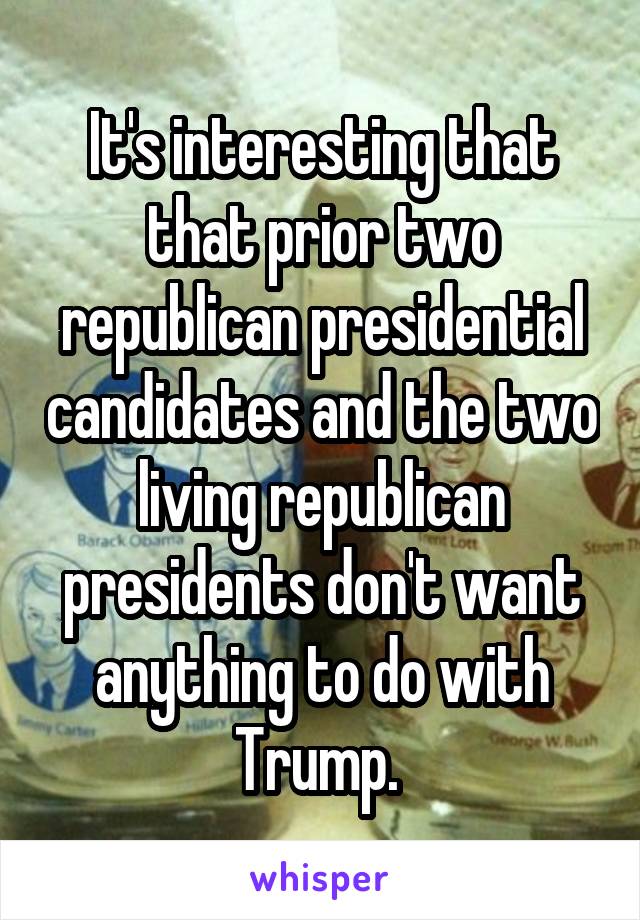 It's interesting that that prior two republican presidential candidates and the two living republican presidents don't want anything to do with Trump. 
