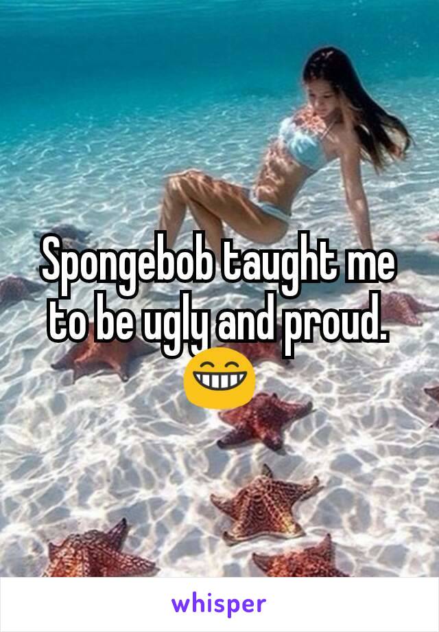 Spongebob taught me to be ugly and proud.😁