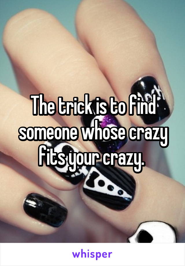 The trick is to find someone whose crazy fits your crazy. 