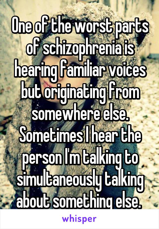 One of the worst parts of schizophrenia is hearing familiar voices but originating from somewhere else. Sometimes I hear the person I'm talking to simultaneously talking about something else. 