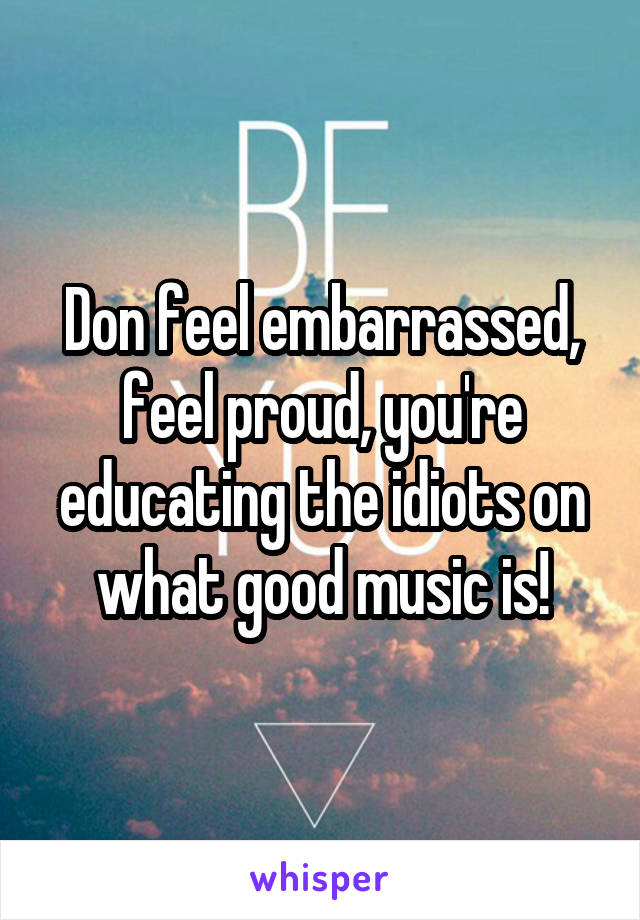 Don feel embarrassed, feel proud, you're educating the idiots on what good music is!