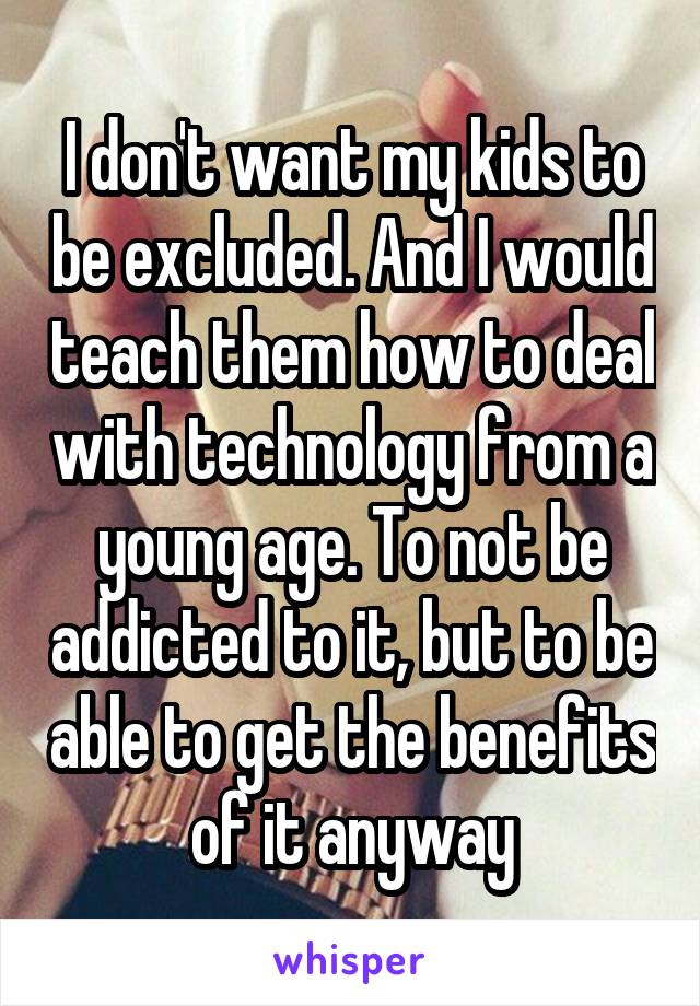 I don't want my kids to be excluded. And I would teach them how to deal with technology from a young age. To not be addicted to it, but to be able to get the benefits of it anyway