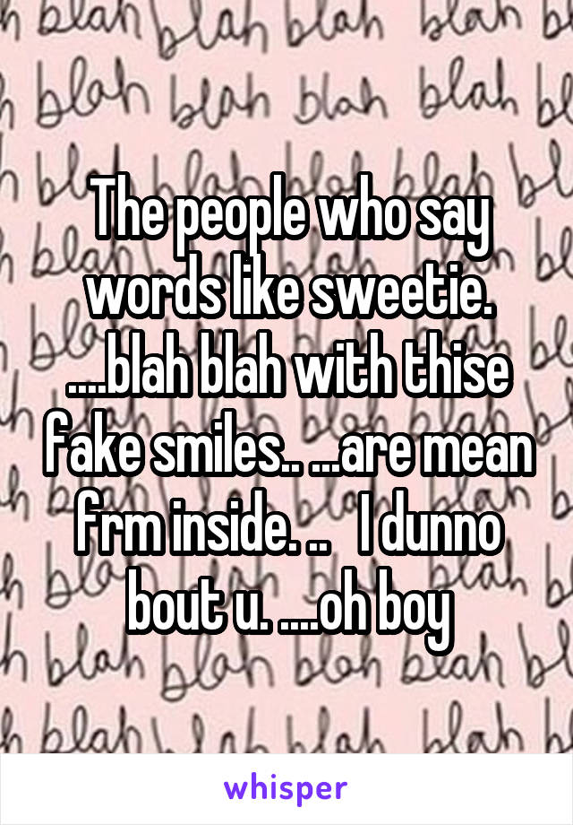 The people who say words like sweetie. ....blah blah with thise fake smiles.. ...are mean frm inside. ..   I dunno bout u. ....oh boy