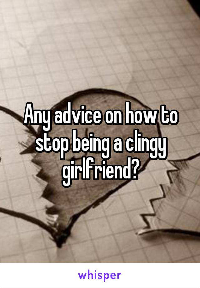 Any advice on how to stop being a clingy girlfriend?