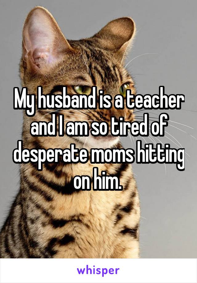 My husband is a teacher and I am so tired of desperate moms hitting on him. 