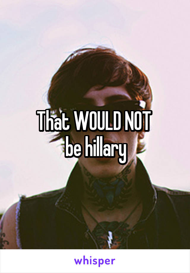 That WOULD NOT 
be hillary