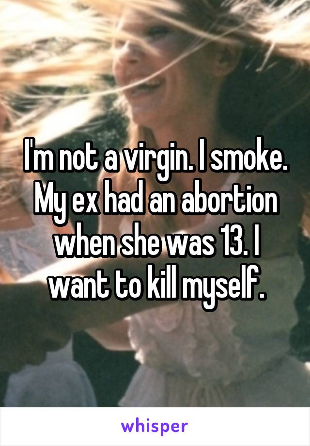 I'm not a virgin. I smoke. My ex had an abortion when she was 13. I want to kill myself.