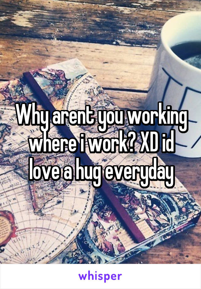 Why arent you working where i work? XD id love a hug everyday