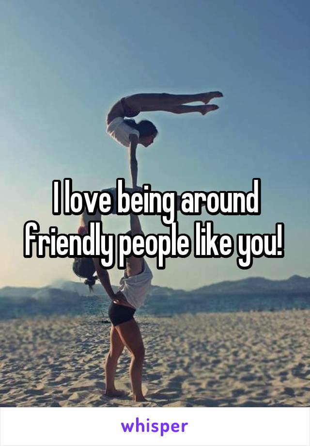 I love being around friendly people like you! 