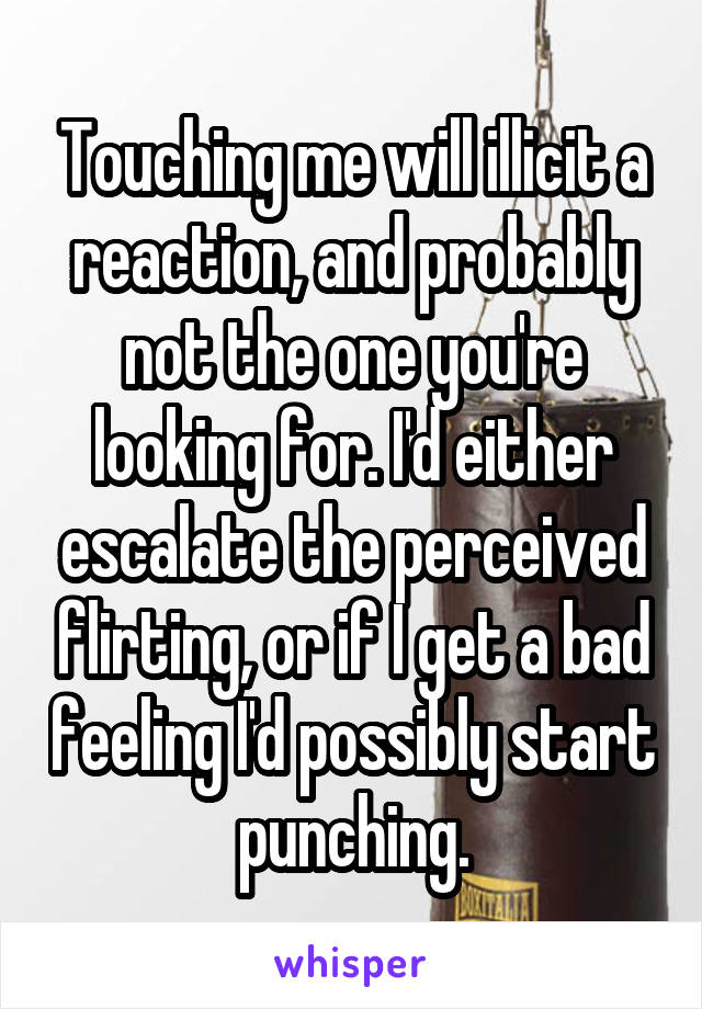 Touching me will illicit a reaction, and probably not the one you're looking for. I'd either escalate the perceived flirting, or if I get a bad feeling I'd possibly start punching.