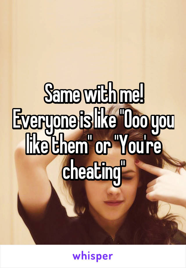 Same with me! Everyone is like "Ooo you like them" or "You're cheating"