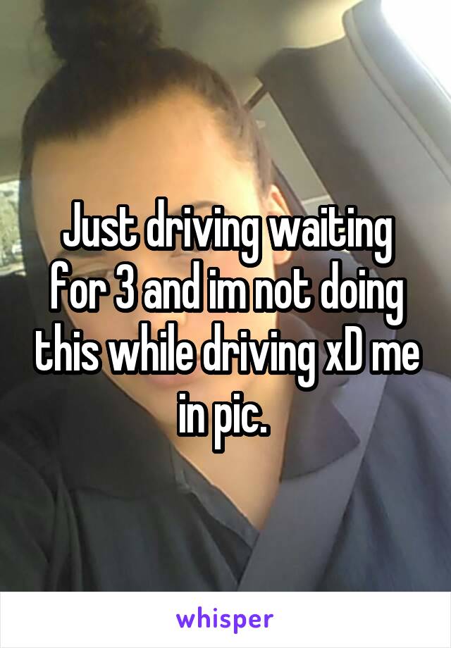 Just driving waiting for 3 and im not doing this while driving xD me in pic. 