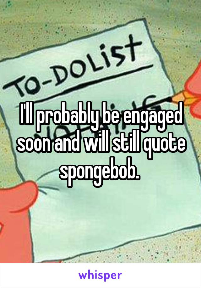 I'll probably be engaged soon and will still quote spongebob. 