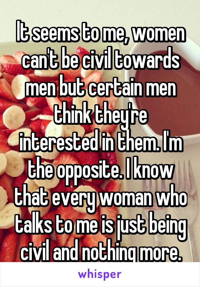 It seems to me, women can't be civil towards men but certain men think they're interested in them. I'm the opposite. I know that every woman who talks to me is just being civil and nothing more.