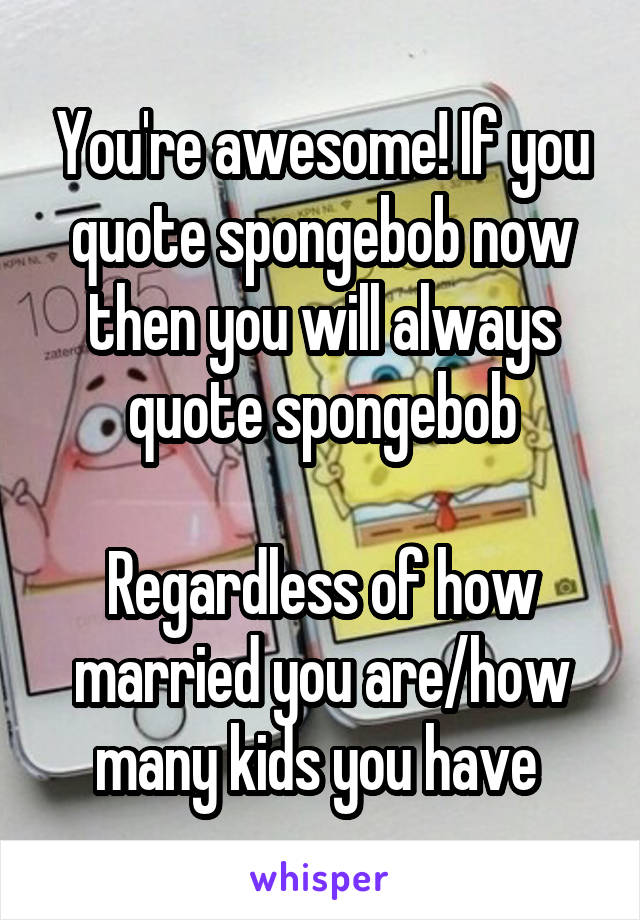 You're awesome! If you quote spongebob now then you will always quote spongebob

Regardless of how married you are/how many kids you have 