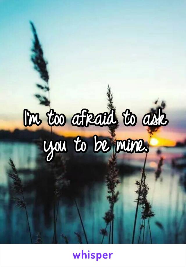 I'm too afraid to ask you to be mine.