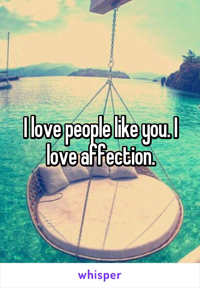 I love people like you. I love affection.