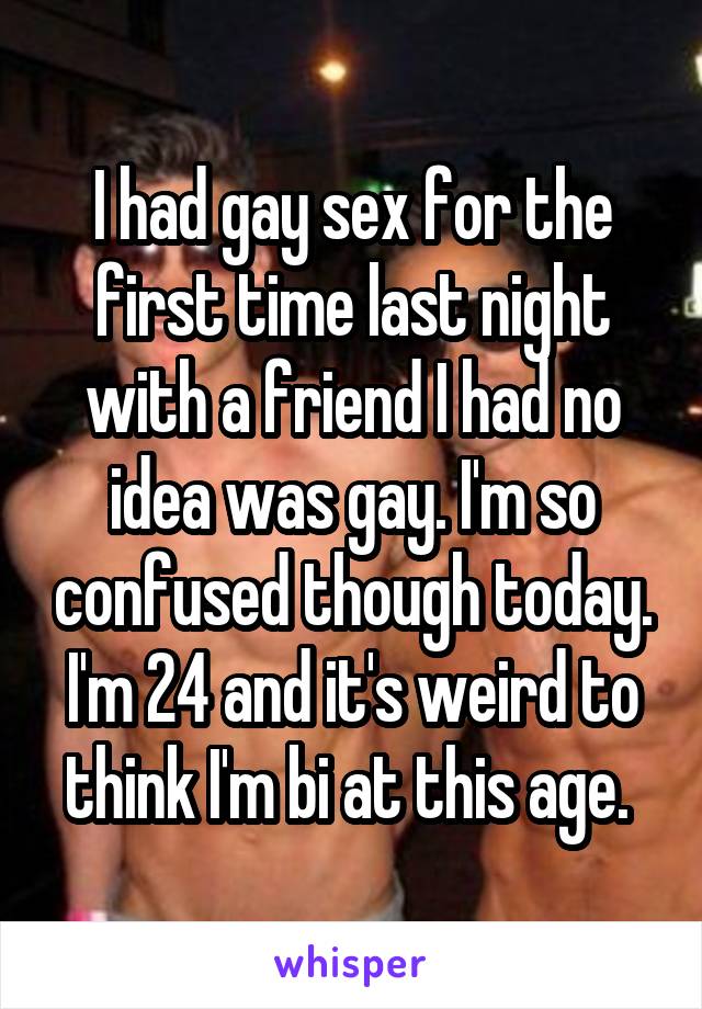 I had gay sex for the first time last night with a friend I had no idea was gay. I'm so confused though today. I'm 24 and it's weird to think I'm bi at this age. 