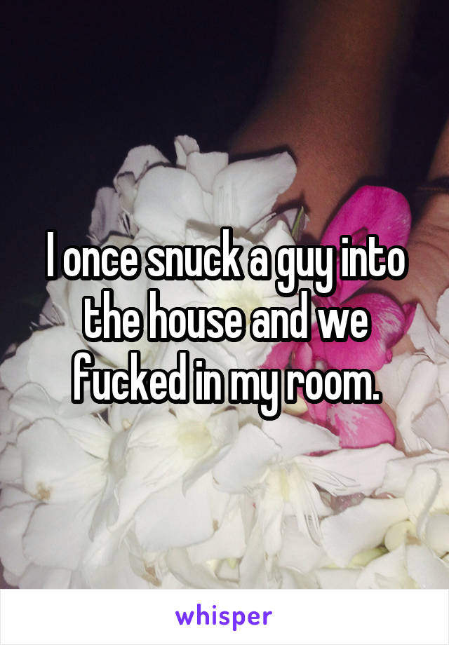 I once snuck a guy into the house and we fucked in my room.