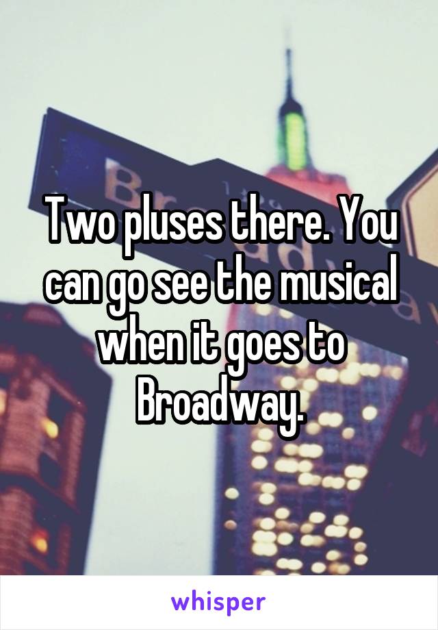 Two pluses there. You can go see the musical when it goes to Broadway.