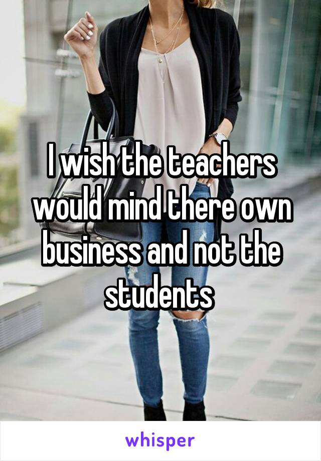 I wish the teachers would mind there own business and not the students 