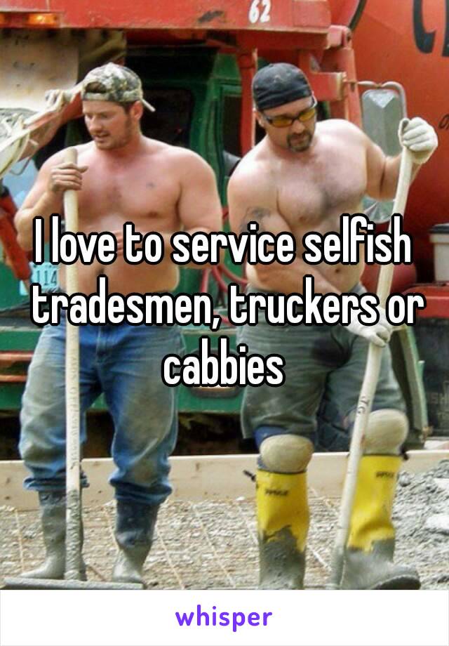 I love to service selfish tradesmen, truckers or cabbies 