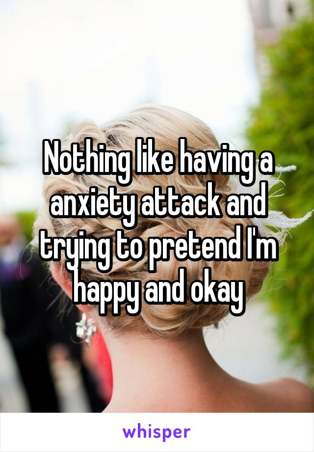 Nothing like having a anxiety attack and trying to pretend I'm happy and okay