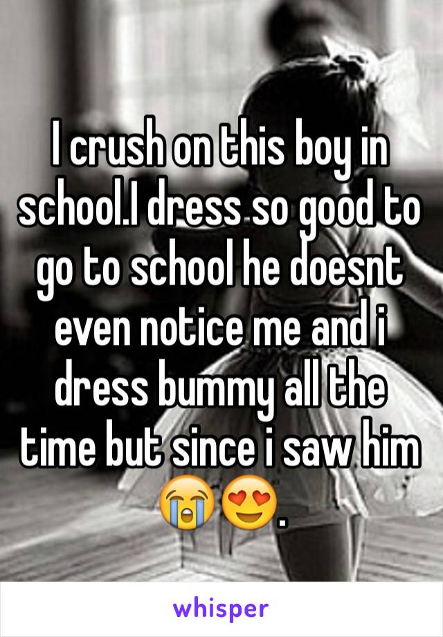 I crush on this boy in school.I dress so good to go to school he doesnt even notice me and i dress bummy all the time but since i saw him 😭😍.