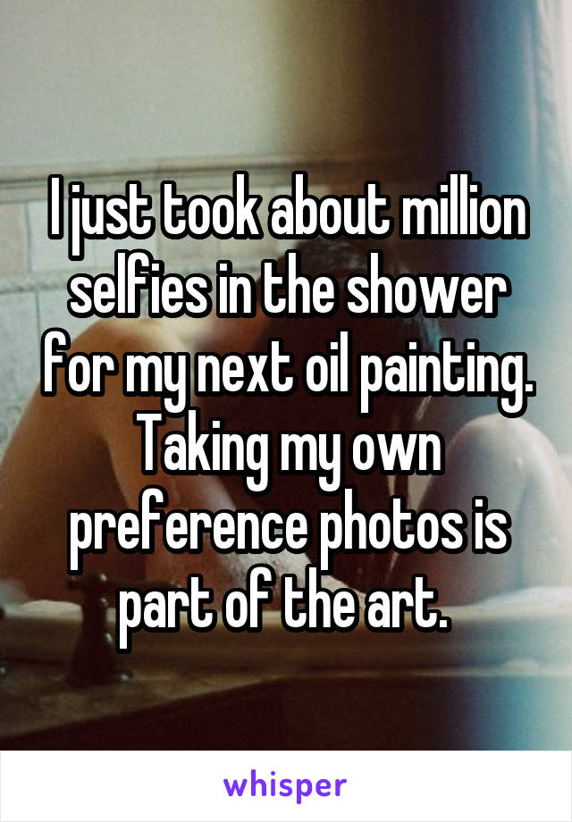 I just took about million selfies in the shower for my next oil painting. Taking my own preference photos is part of the art. 