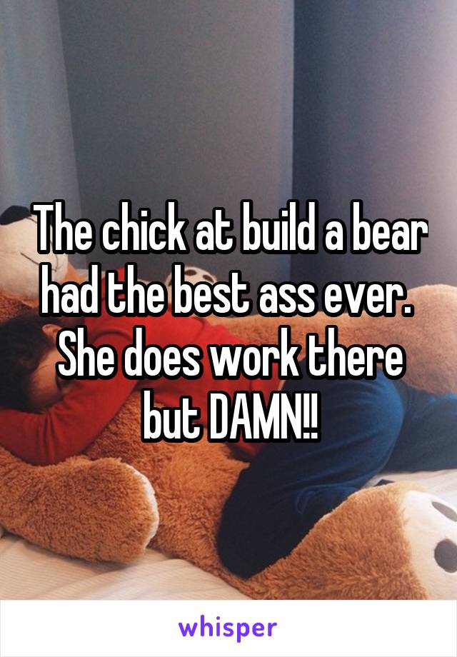 The chick at build a bear had the best ass ever. 
She does work there but DAMN!!