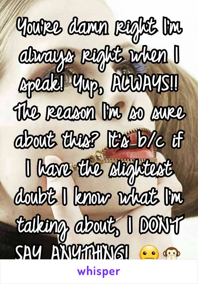 You're damn right I'm always right when I speak! Yup, ALWAYS!! The reason I'm so sure about this? It's b/c if I have the slightest doubt I know what I'm talking about, I DON'T SAY ANYTHING! 🤐🙊