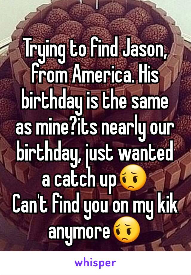 Trying to find Jason, from America. His birthday is the same as mine?its nearly our birthday, just wanted a catch up😔
Can't find you on my kik anymore😔