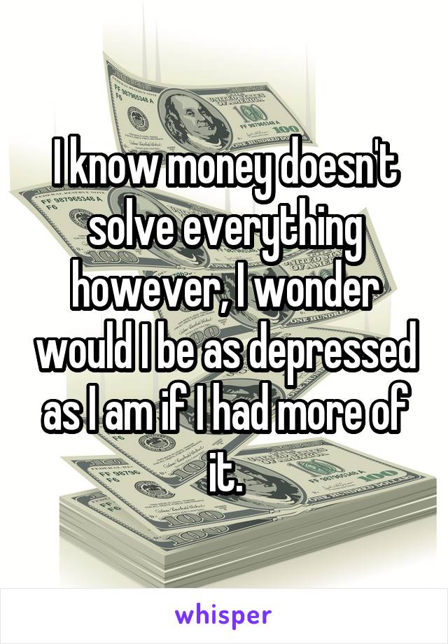 I know money doesn't solve everything however, I wonder would I be as depressed as I am if I had more of it.