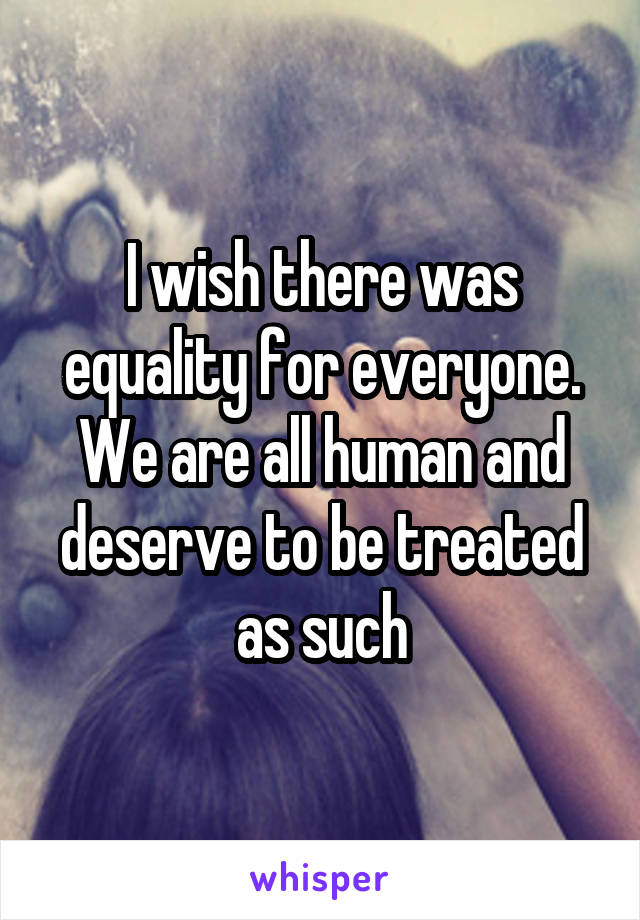 I wish there was equality for everyone. We are all human and deserve to be treated as such