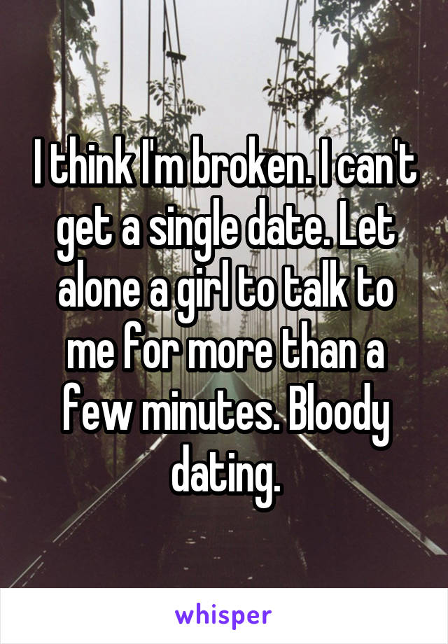 I think I'm broken. I can't get a single date. Let alone a girl to talk to me for more than a few minutes. Bloody dating.