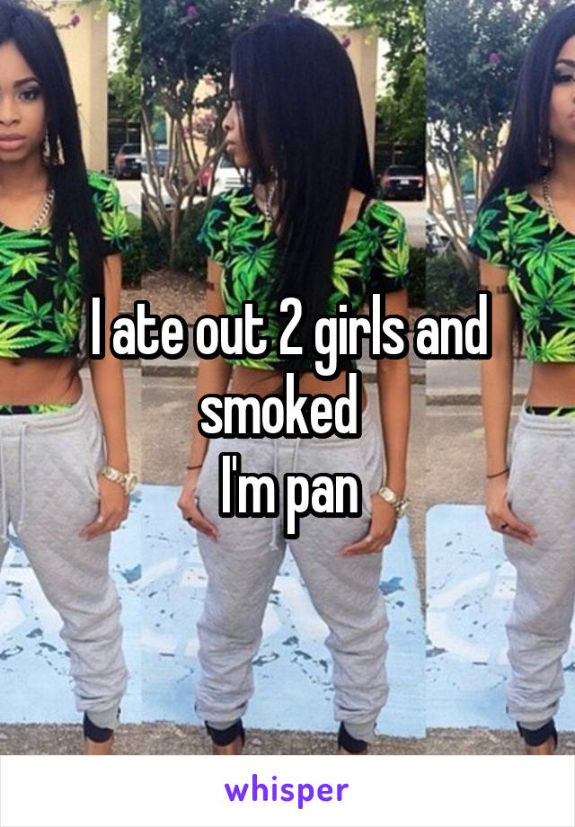 I ate out 2 girls and smoked  
I'm pan