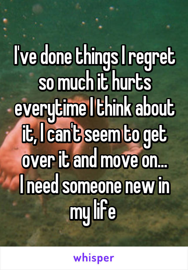 I've done things I regret so much it hurts everytime I think about it, I can't seem to get over it and move on...
I need someone new in my life 