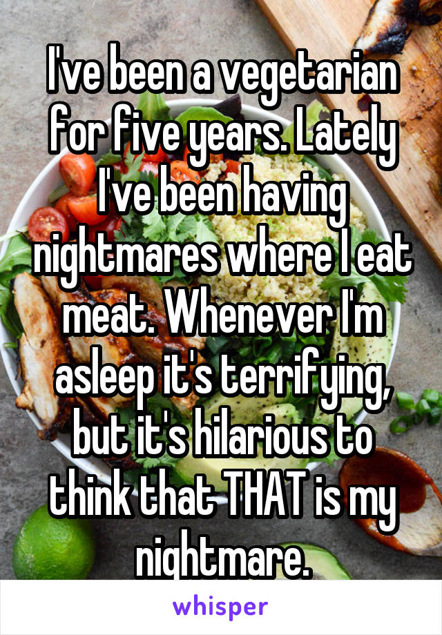 I've been a vegetarian for five years. Lately I've been having nightmares where I eat meat. Whenever I'm asleep it's terrifying, but it's hilarious to think that THAT is my nightmare.