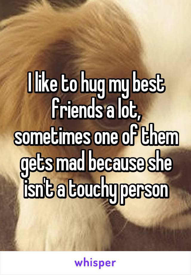 I like to hug my best friends a lot, sometimes one of them gets mad because she isn't a touchy person