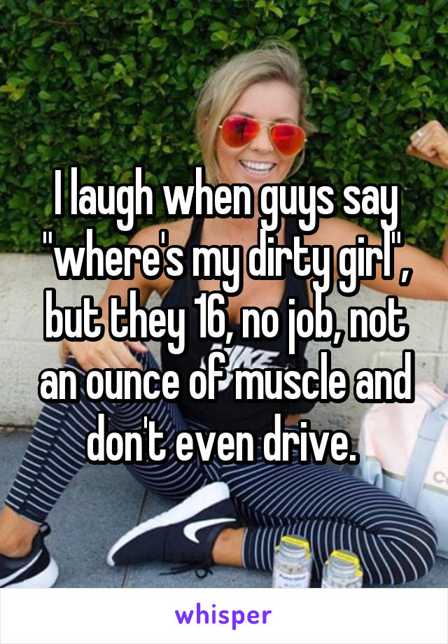 I laugh when guys say "where's my dirty girl", but they 16, no job, not an ounce of muscle and don't even drive. 