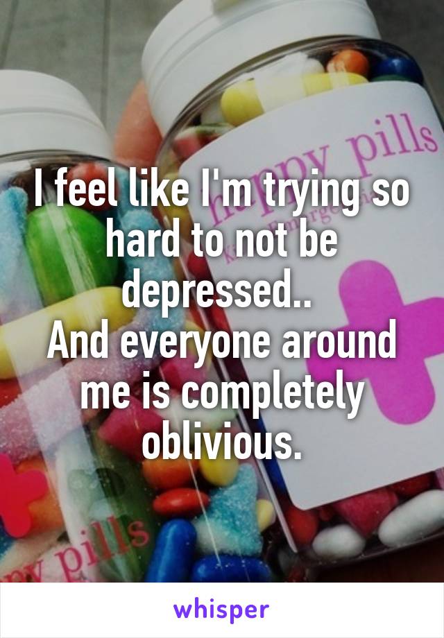 I feel like I'm trying so hard to not be depressed.. 
And everyone around me is completely oblivious.