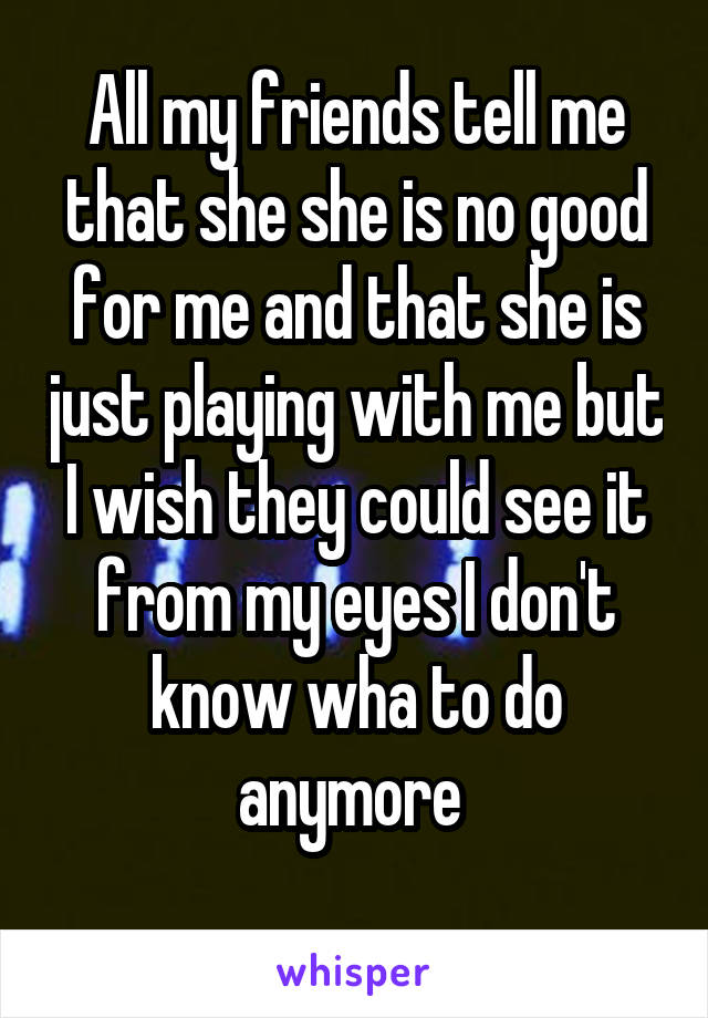 All my friends tell me that she she is no good for me and that she is just playing with me but I wish they could see it from my eyes I don't know wha to do anymore 
