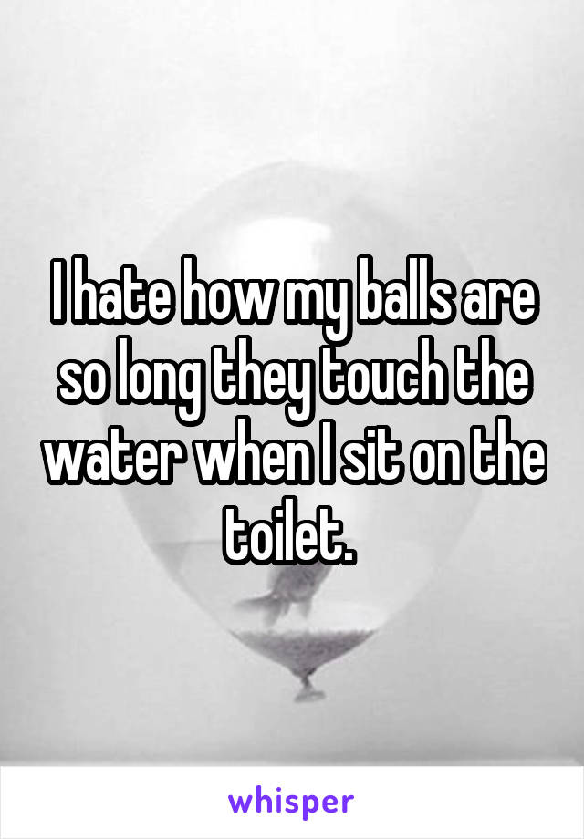 I hate how my balls are so long they touch the water when I sit on the toilet. 