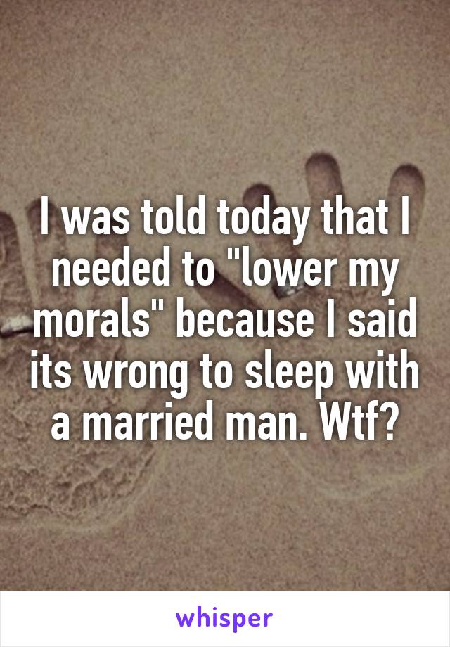 I was told today that I needed to "lower my morals" because I said its wrong to sleep with a married man. Wtf?