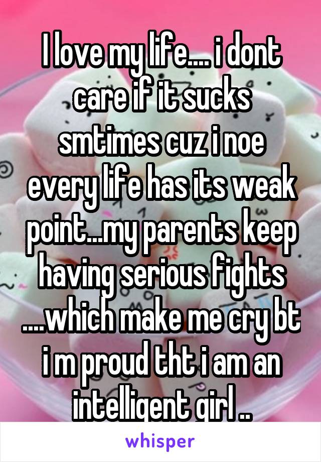 I love my life.... i dont care if it sucks smtimes cuz i noe every life has its weak point...my parents keep having serious fights ....which make me cry bt i m proud tht i am an intelligent girl ..