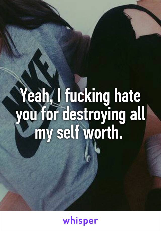 Yeah, I fucking hate you for destroying all my self worth. 