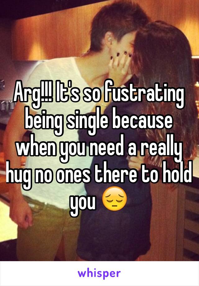 Arg!!! It's so fustrating being single because when you need a really hug no ones there to hold you 😔