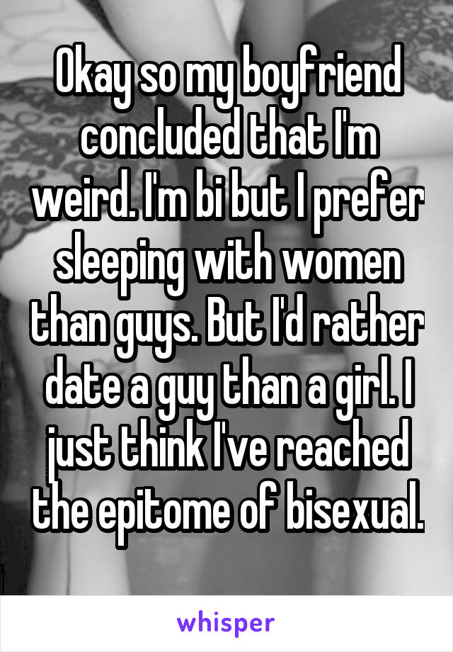 Okay so my boyfriend concluded that I'm weird. I'm bi but I prefer sleeping with women than guys. But I'd rather date a guy than a girl. I just think I've reached the epitome of bisexual. 