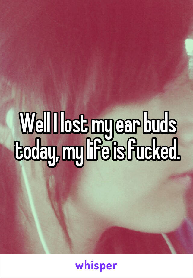 Well I lost my ear buds today, my life is fucked.