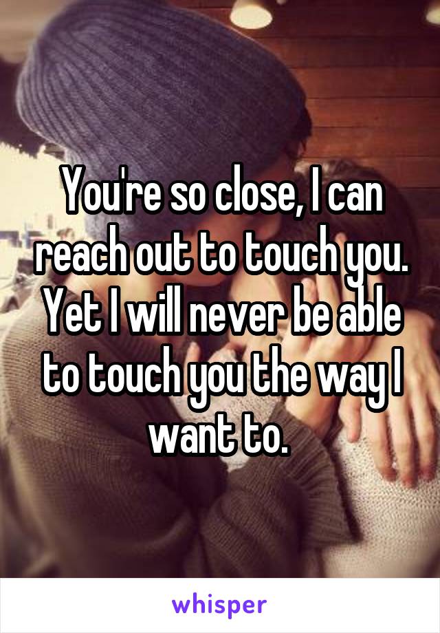 You're so close, I can reach out to touch you. Yet I will never be able to touch you the way I want to. 